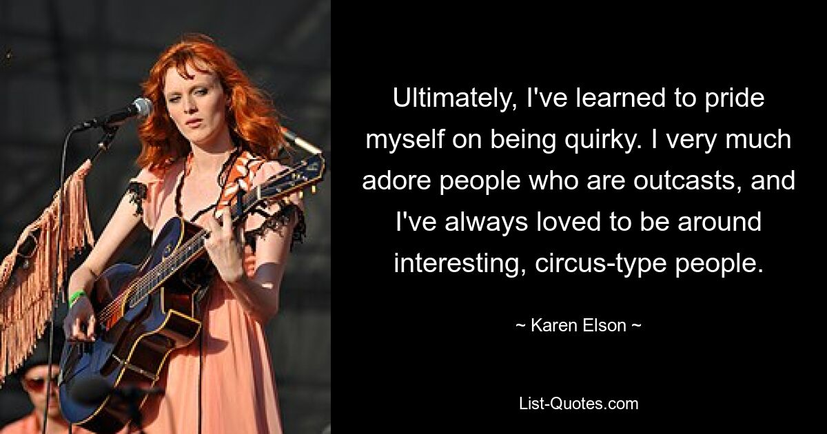 Ultimately, I've learned to pride myself on being quirky. I very much adore people who are outcasts, and I've always loved to be around interesting, circus-type people. — © Karen Elson