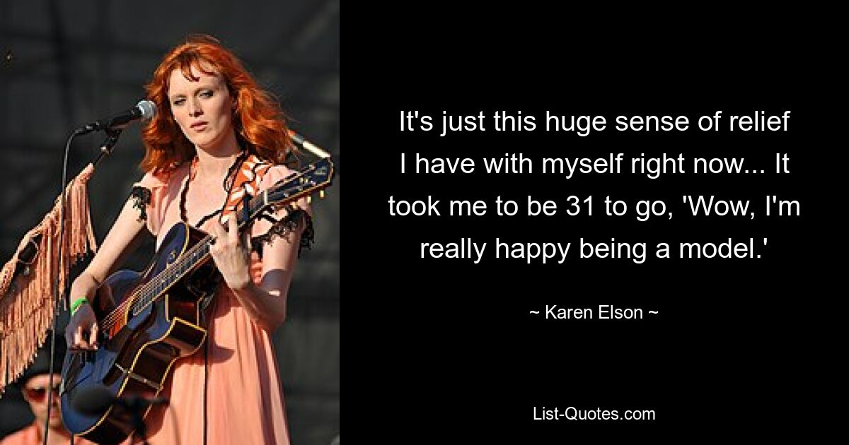 It's just this huge sense of relief I have with myself right now... It took me to be 31 to go, 'Wow, I'm really happy being a model.' — © Karen Elson