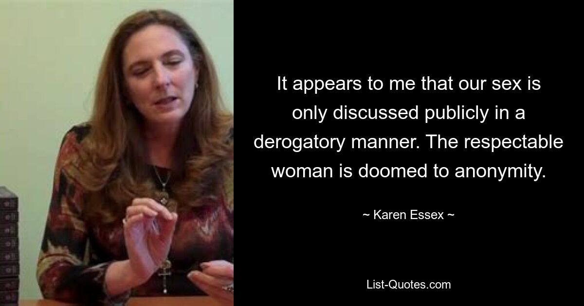 It appears to me that our sex is only discussed publicly in a derogatory manner. The respectable woman is doomed to anonymity. — © Karen Essex