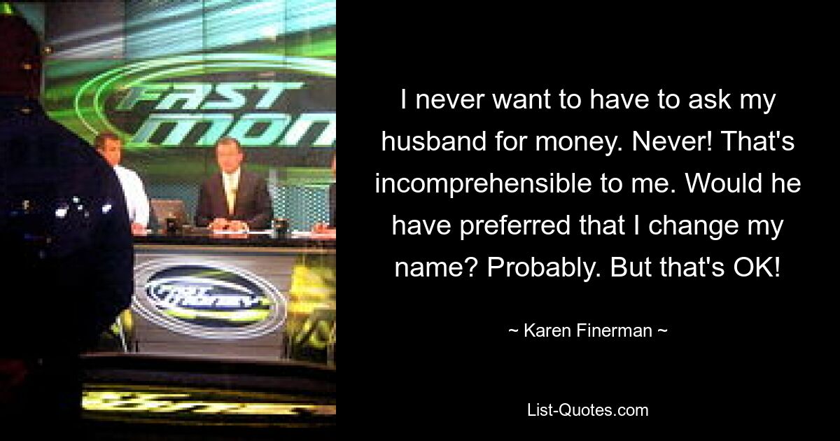 I never want to have to ask my husband for money. Never! That's incomprehensible to me. Would he have preferred that I change my name? Probably. But that's OK! — © Karen Finerman