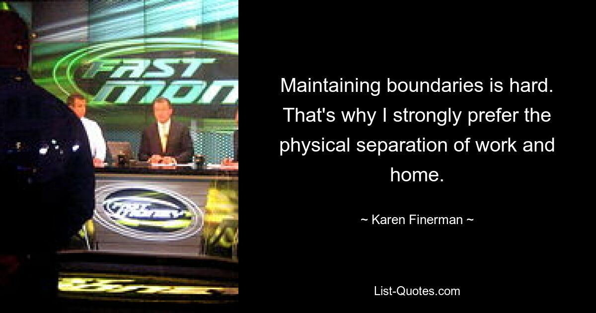 Maintaining boundaries is hard. That's why I strongly prefer the physical separation of work and home. — © Karen Finerman