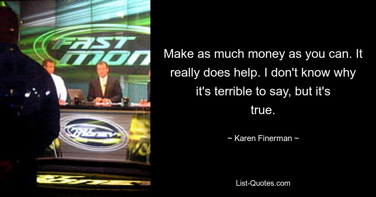 Make as much money as you can. It really does help. I don't know why it's terrible to say, but it's true. — © Karen Finerman