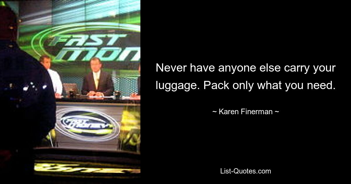 Never have anyone else carry your luggage. Pack only what you need. — © Karen Finerman