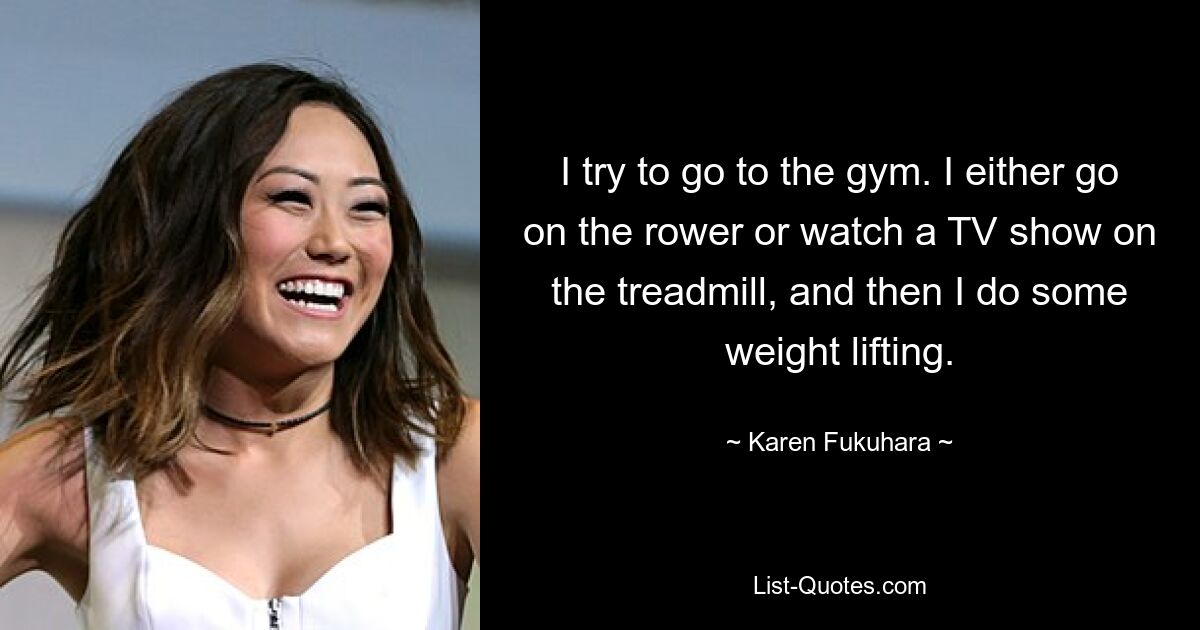 I try to go to the gym. I either go on the rower or watch a TV show on the treadmill, and then I do some weight lifting. — © Karen Fukuhara