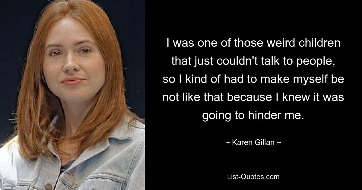 I was one of those weird children that just couldn't talk to people, so I kind of had to make myself be not like that because I knew it was going to hinder me. — © Karen Gillan