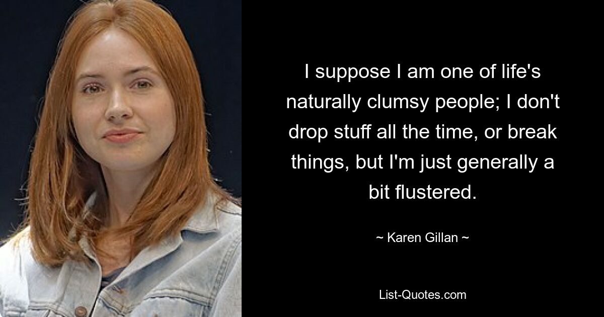 I suppose I am one of life's naturally clumsy people; I don't drop stuff all the time, or break things, but I'm just generally a bit flustered. — © Karen Gillan