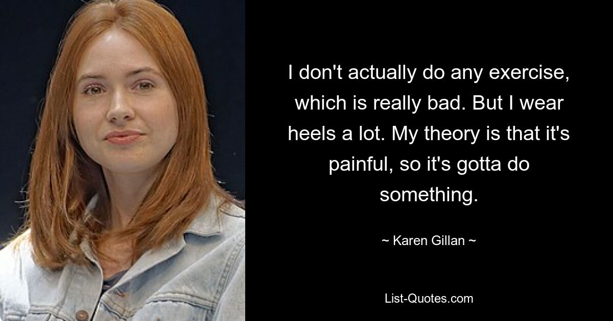 I don't actually do any exercise, which is really bad. But I wear heels a lot. My theory is that it's painful, so it's gotta do something. — © Karen Gillan