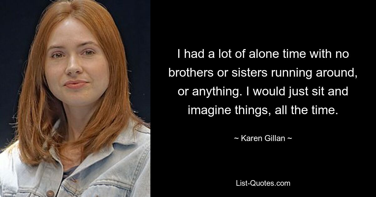 I had a lot of alone time with no brothers or sisters running around, or anything. I would just sit and imagine things, all the time. — © Karen Gillan