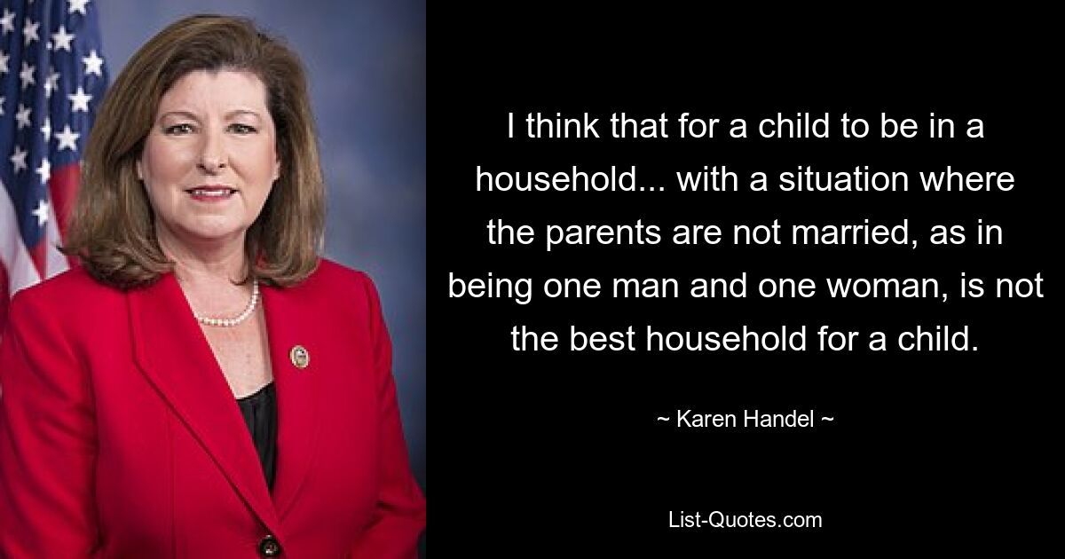 I think that for a child to be in a household... with a situation where the parents are not married, as in being one man and one woman, is not the best household for a child. — © Karen Handel