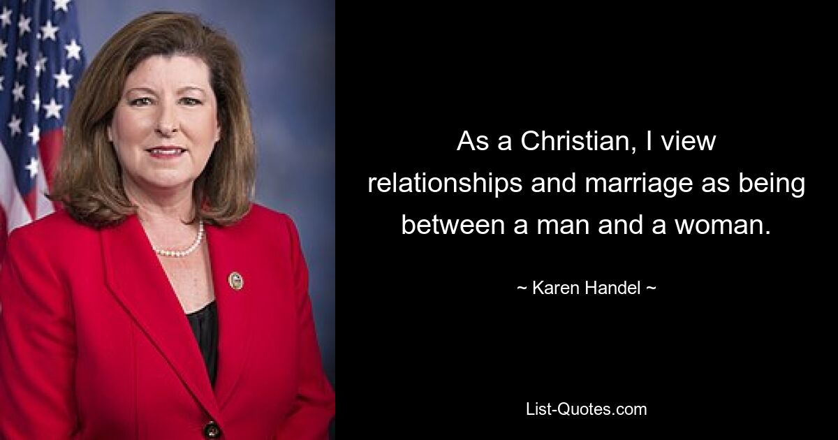 As a Christian, I view relationships and marriage as being between a man and a woman. — © Karen Handel