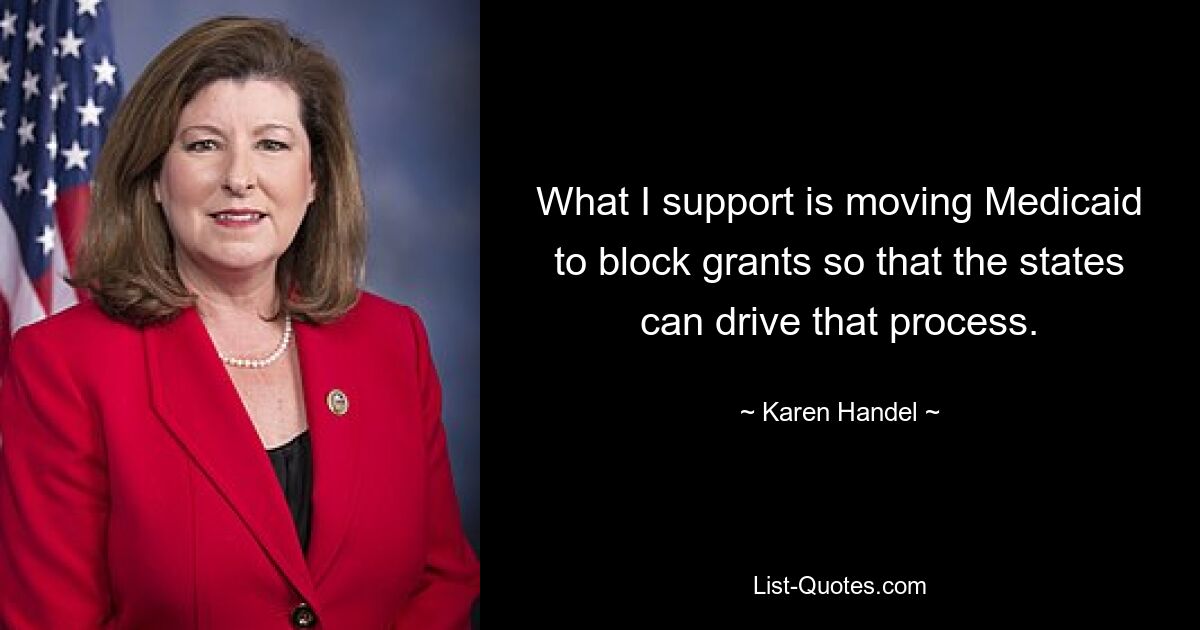 What I support is moving Medicaid to block grants so that the states can drive that process. — © Karen Handel