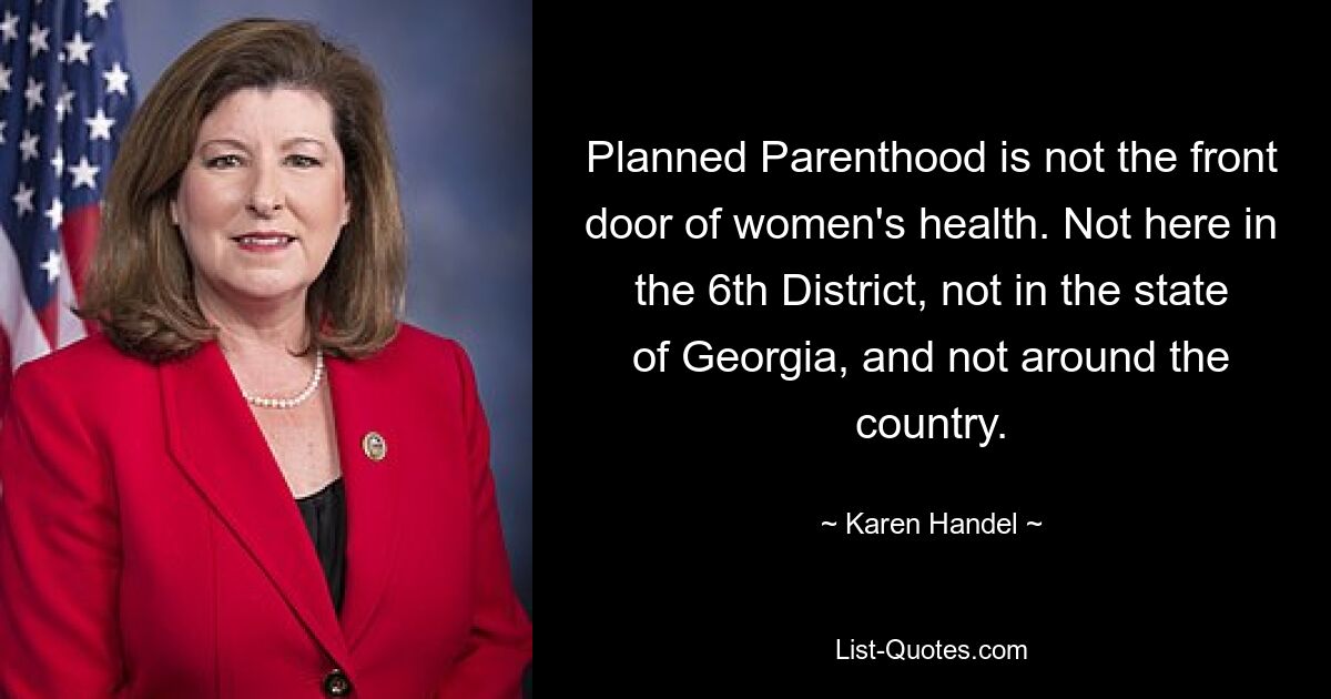 Planned Parenthood is not the front door of women's health. Not here in the 6th District, not in the state of Georgia, and not around the country. — © Karen Handel