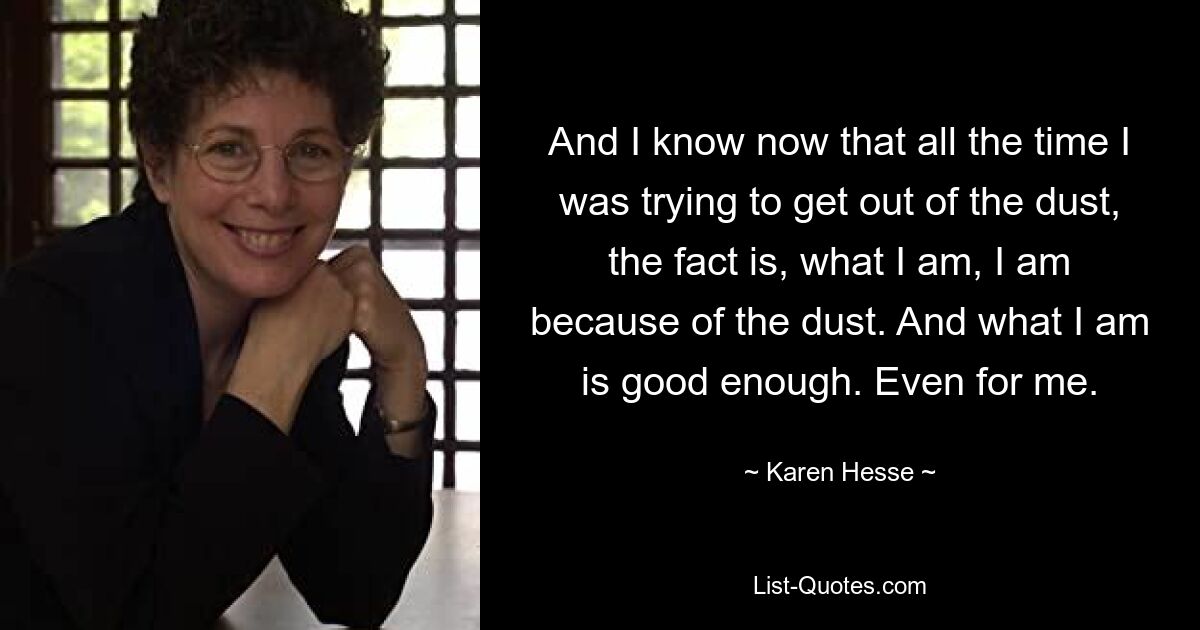 And I know now that all the time I was trying to get out of the dust, the fact is, what I am, I am because of the dust. And what I am is good enough. Even for me. — © Karen Hesse