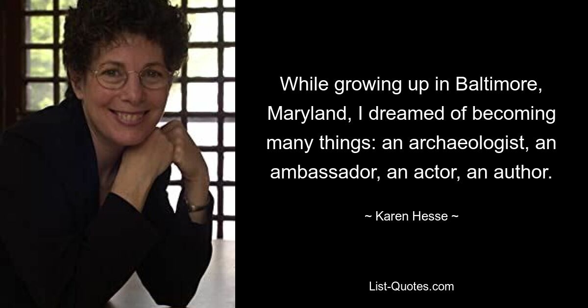 While growing up in Baltimore, Maryland, I dreamed of becoming many things: an archaeologist, an ambassador, an actor, an author. — © Karen Hesse