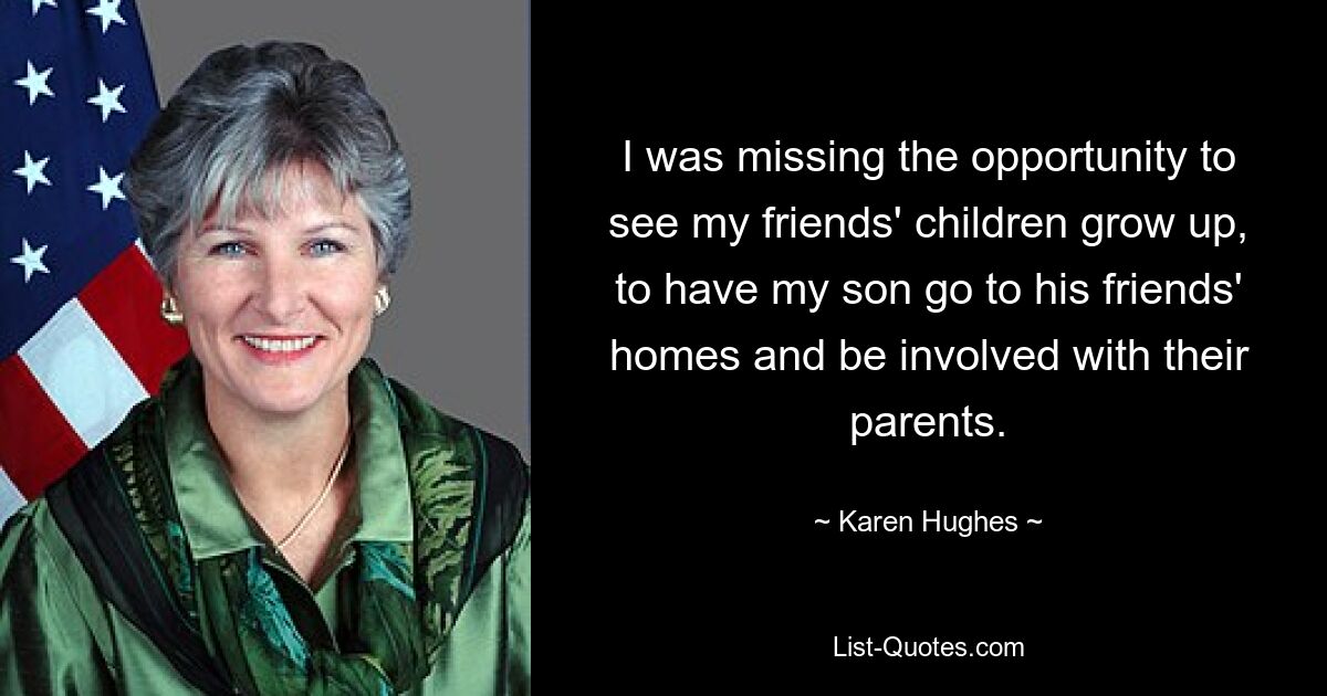 I was missing the opportunity to see my friends' children grow up, to have my son go to his friends' homes and be involved with their parents. — © Karen Hughes