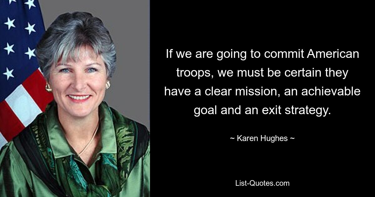 If we are going to commit American troops, we must be certain they have a clear mission, an achievable goal and an exit strategy. — © Karen Hughes