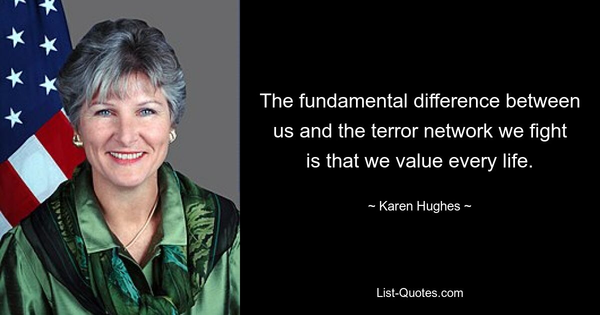 The fundamental difference between us and the terror network we fight is that we value every life. — © Karen Hughes