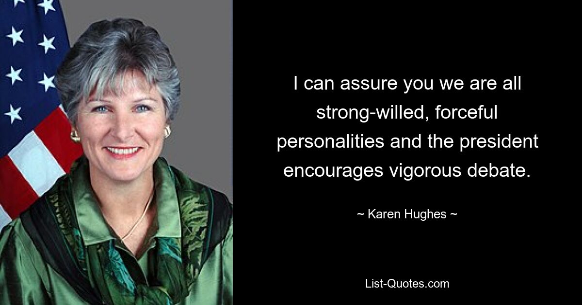 I can assure you we are all strong-willed, forceful personalities and the president encourages vigorous debate. — © Karen Hughes