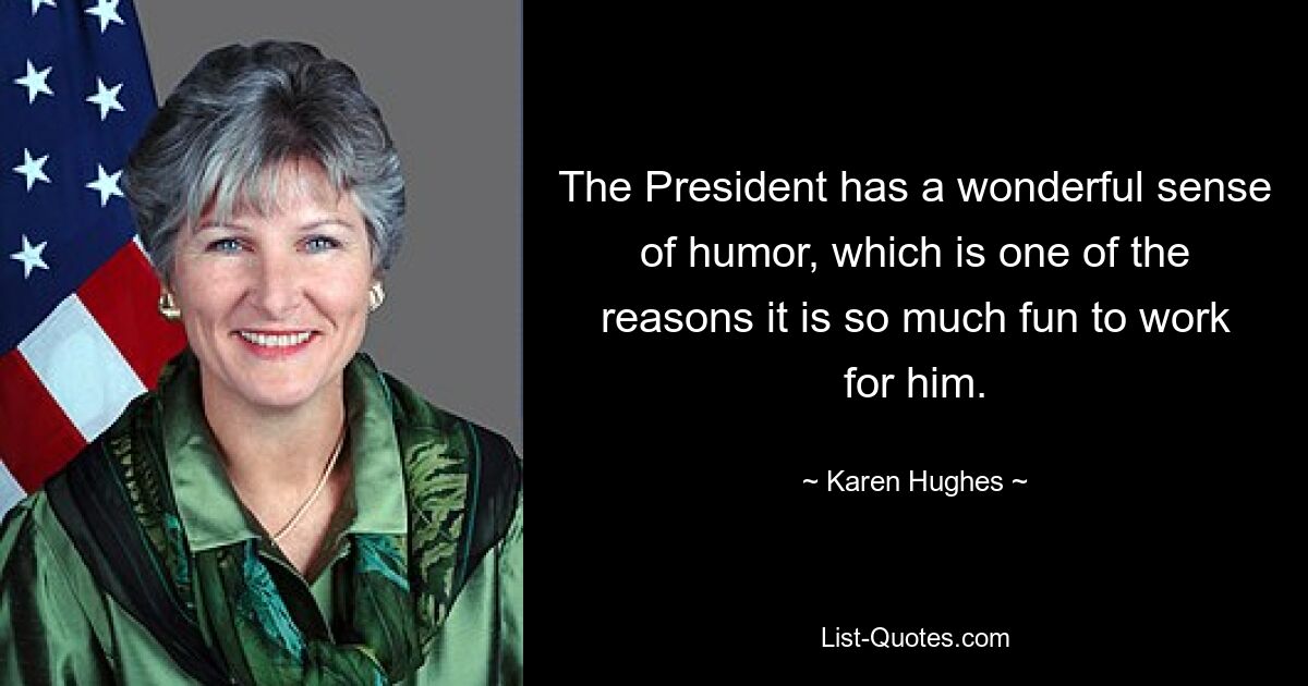 The President has a wonderful sense of humor, which is one of the reasons it is so much fun to work for him. — © Karen Hughes