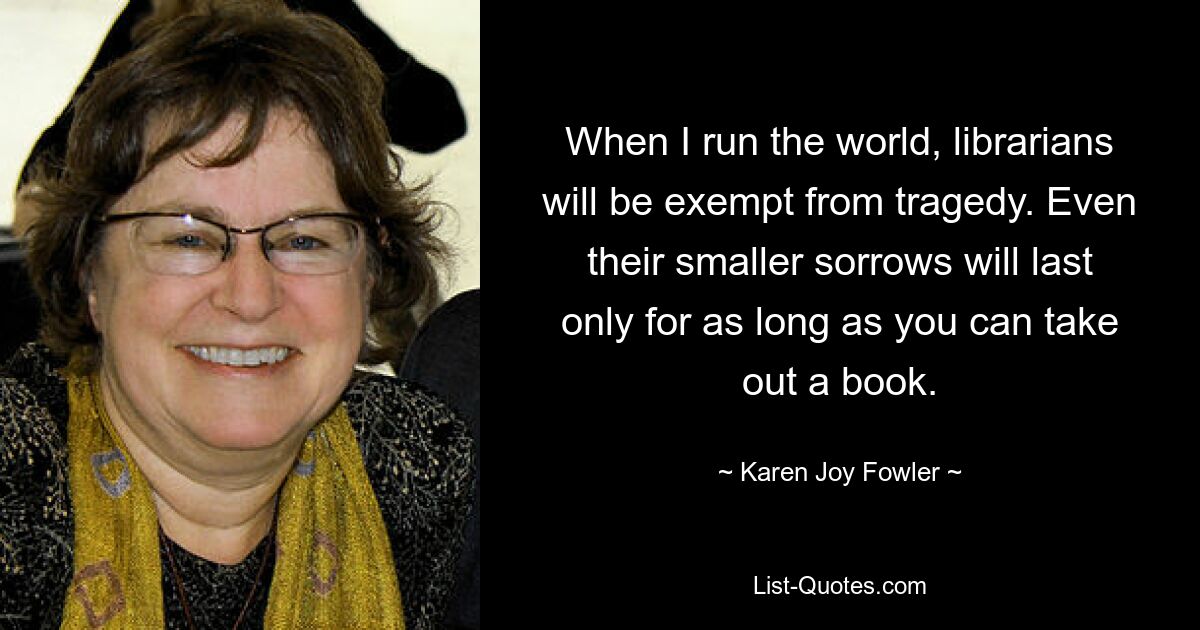 When I run the world, librarians will be exempt from tragedy. Even their smaller sorrows will last only for as long as you can take out a book. — © Karen Joy Fowler