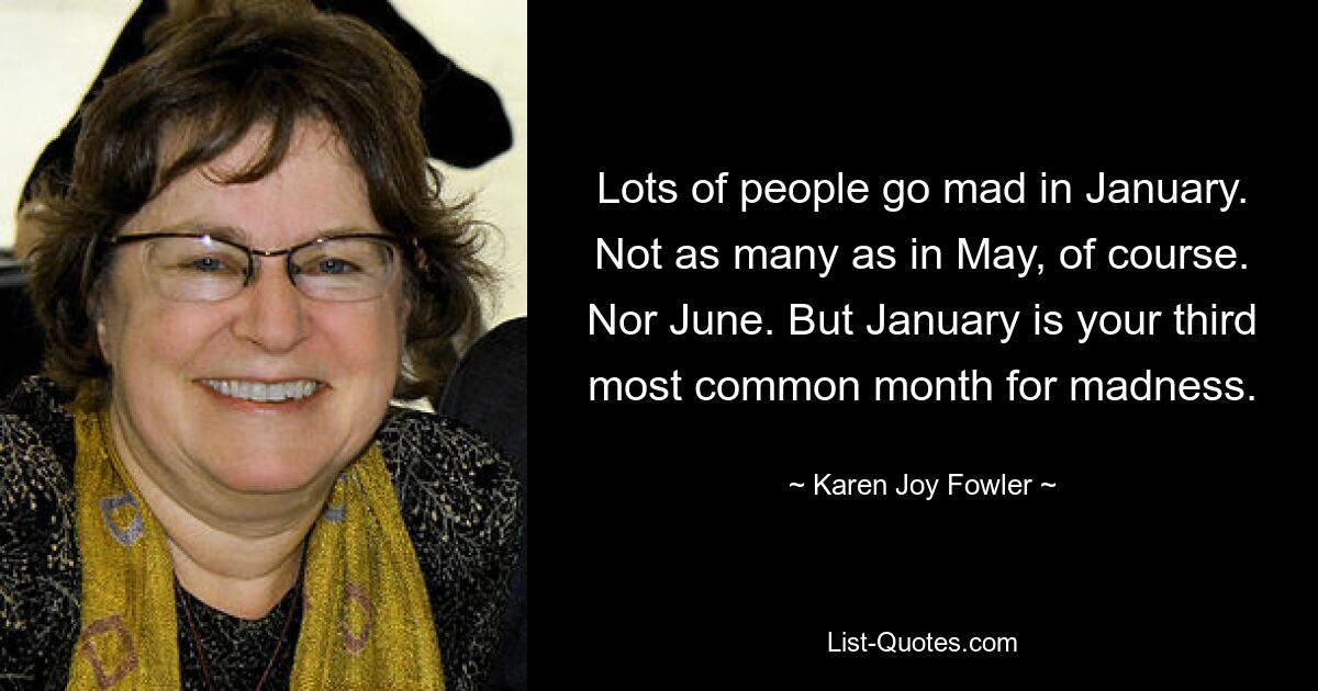 Lots of people go mad in January. Not as many as in May, of course. Nor June. But January is your third most common month for madness. — © Karen Joy Fowler