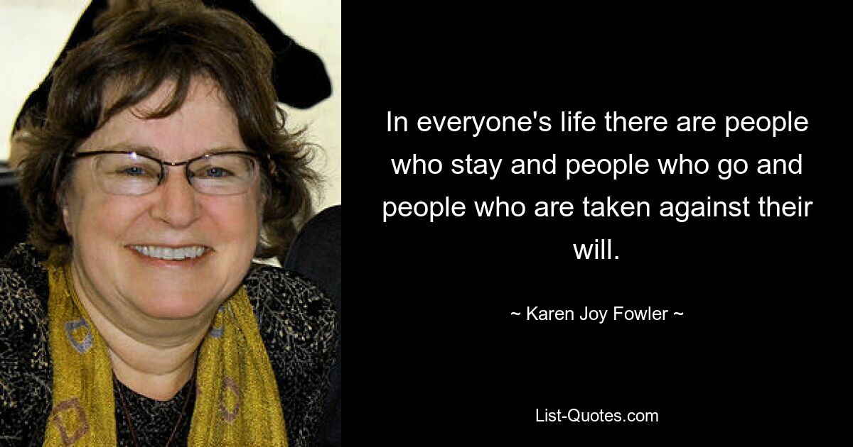 In everyone's life there are people who stay and people who go and people who are taken against their will. — © Karen Joy Fowler