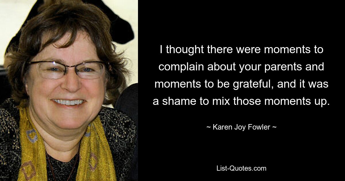 I thought there were moments to complain about your parents and moments to be grateful, and it was a shame to mix those moments up. — © Karen Joy Fowler