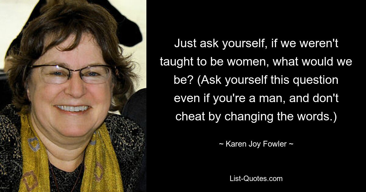 Just ask yourself, if we weren't taught to be women, what would we be? (Ask yourself this question even if you're a man, and don't cheat by changing the words.) — © Karen Joy Fowler