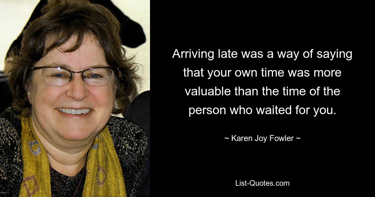 Arriving late was a way of saying that your own time was more valuable than the time of the person who waited for you. — © Karen Joy Fowler