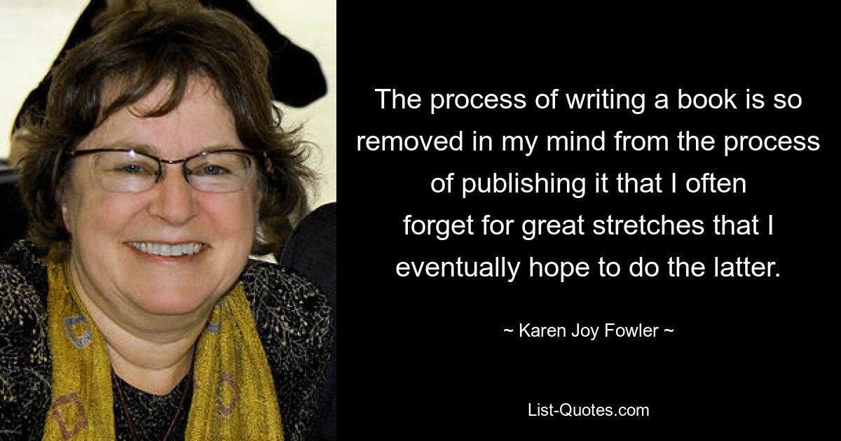 The process of writing a book is so removed in my mind from the process of publishing it that I often forget for great stretches that I eventually hope to do the latter. — © Karen Joy Fowler