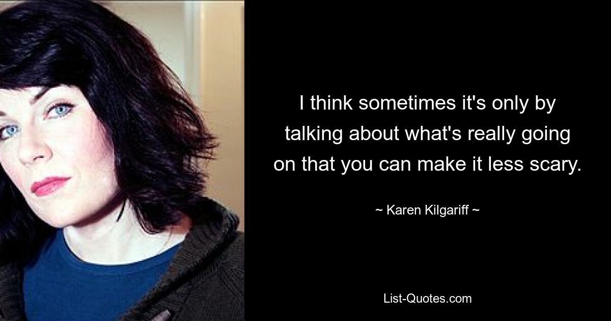 I think sometimes it's only by talking about what's really going on that you can make it less scary. — © Karen Kilgariff