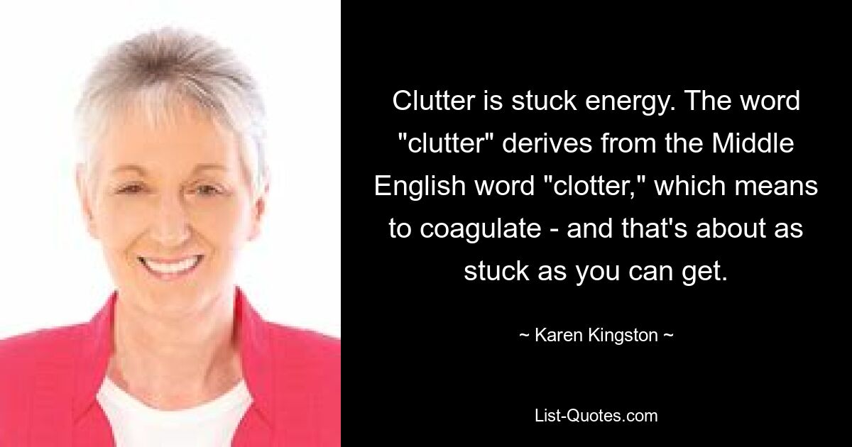 Clutter is stuck energy. The word "clutter" derives from the Middle English word "clotter," which means to coagulate - and that's about as stuck as you can get. — © Karen Kingston