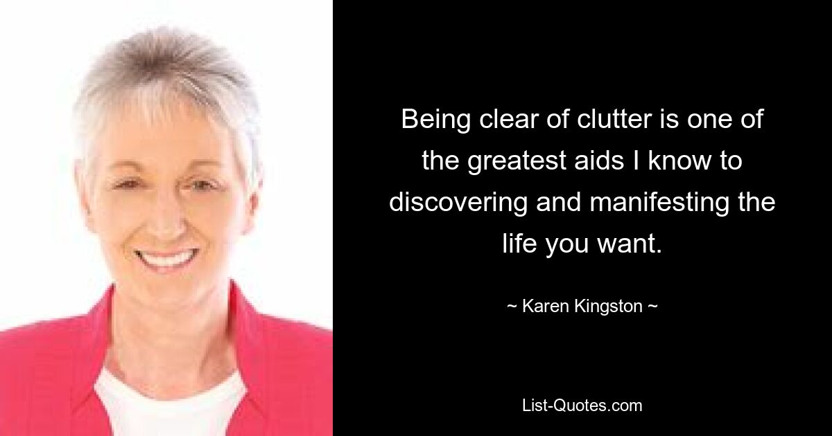 Being clear of clutter is one of the greatest aids I know to discovering and manifesting the life you want. — © Karen Kingston