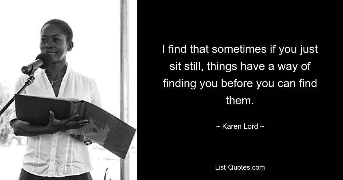 I find that sometimes if you just sit still, things have a way of finding you before you can find them. — © Karen Lord