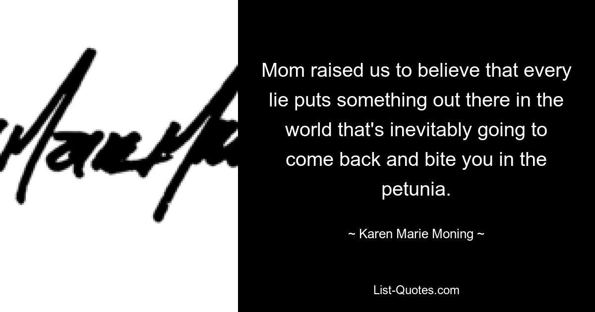 Mom raised us to believe that every lie puts something out there in the world that's inevitably going to come back and bite you in the petunia. — © Karen Marie Moning