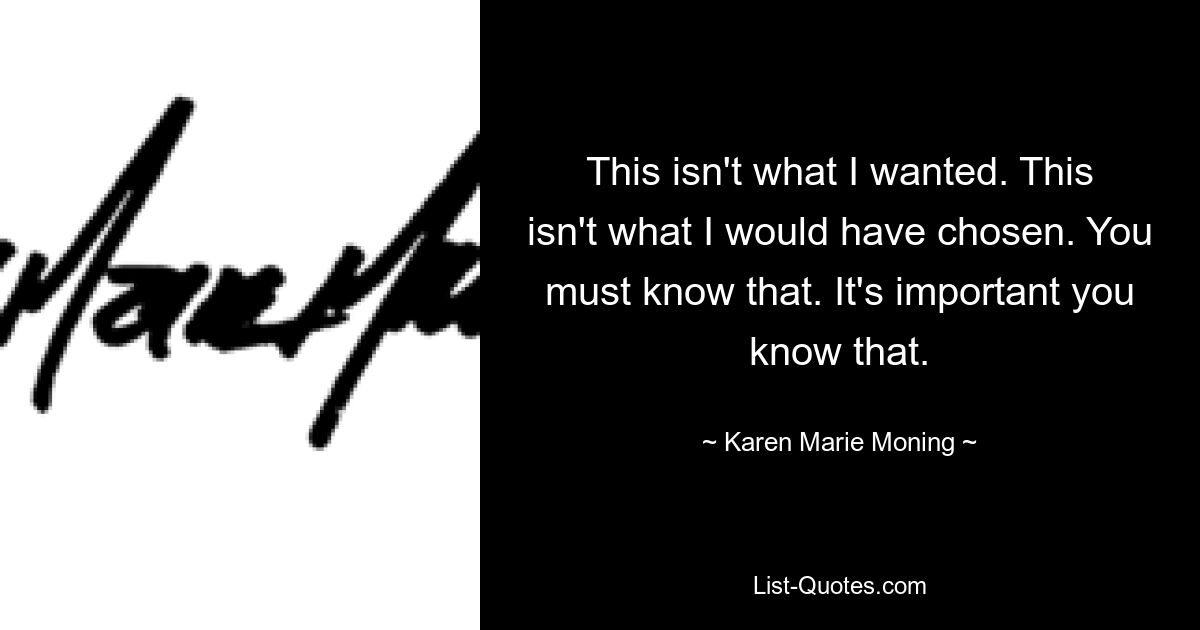 This isn't what I wanted. This isn't what I would have chosen. You must know that. It's important you know that. — © Karen Marie Moning