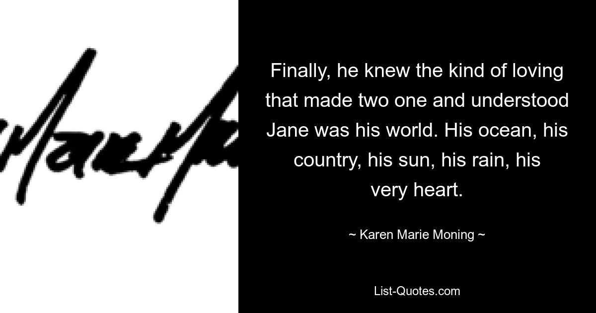 Finally, he knew the kind of loving that made two one and understood Jane was his world. His ocean, his country, his sun, his rain, his very heart. — © Karen Marie Moning