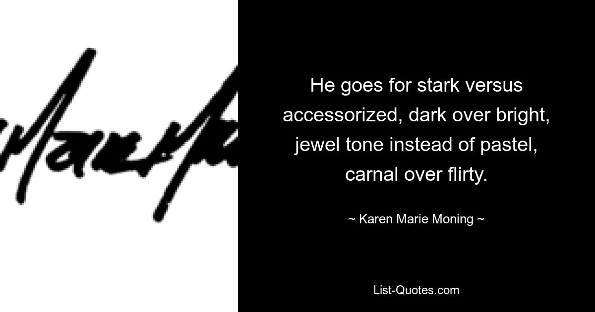 He goes for stark versus accessorized, dark over bright, jewel tone instead of pastel, carnal over flirty. — © Karen Marie Moning