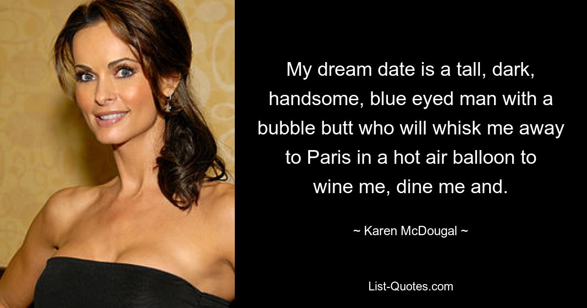 My dream date is a tall, dark, handsome, blue eyed man with a bubble butt who will whisk me away to Paris in a hot air balloon to wine me, dine me and. — © Karen McDougal