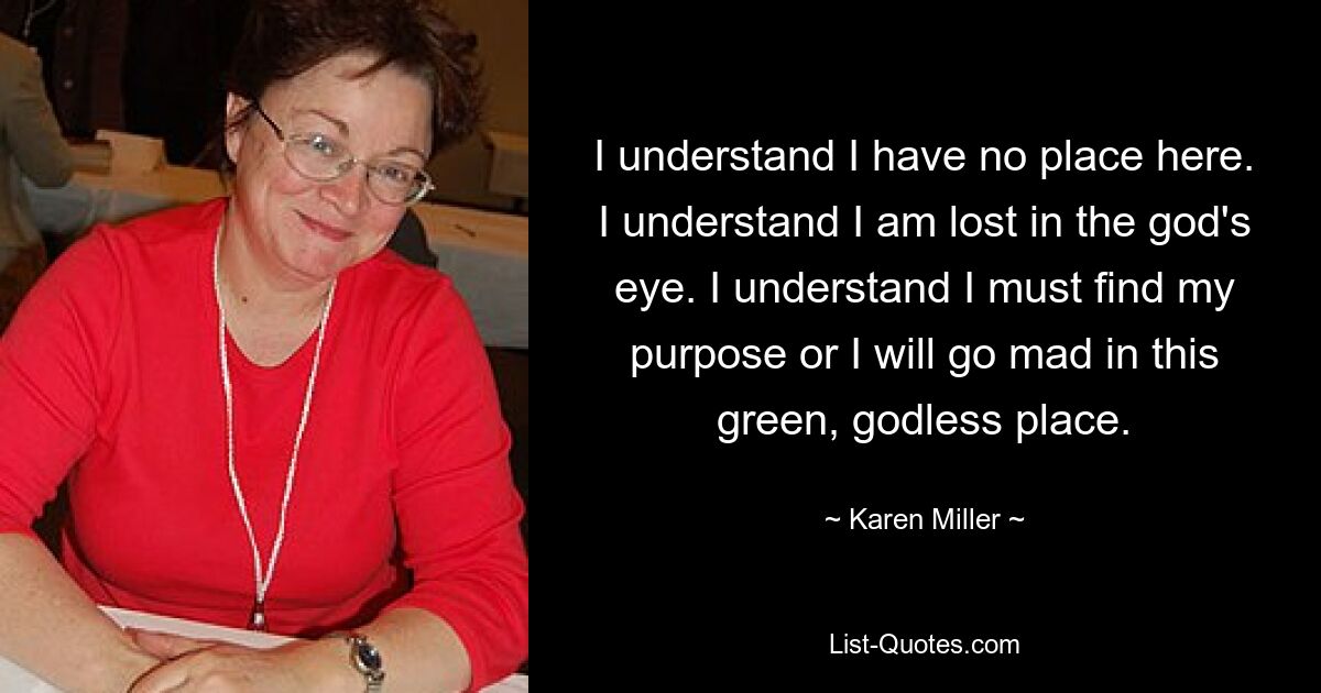 I understand I have no place here. I understand I am lost in the god's eye. I understand I must find my purpose or I will go mad in this green, godless place. — © Karen Miller