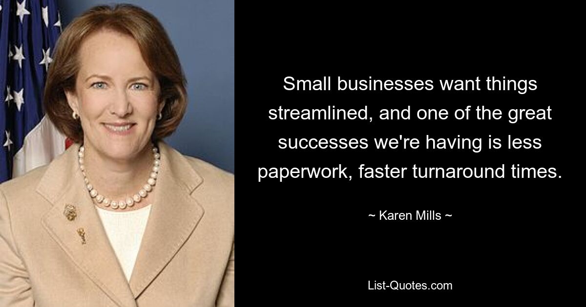 Small businesses want things streamlined, and one of the great successes we're having is less paperwork, faster turnaround times. — © Karen Mills