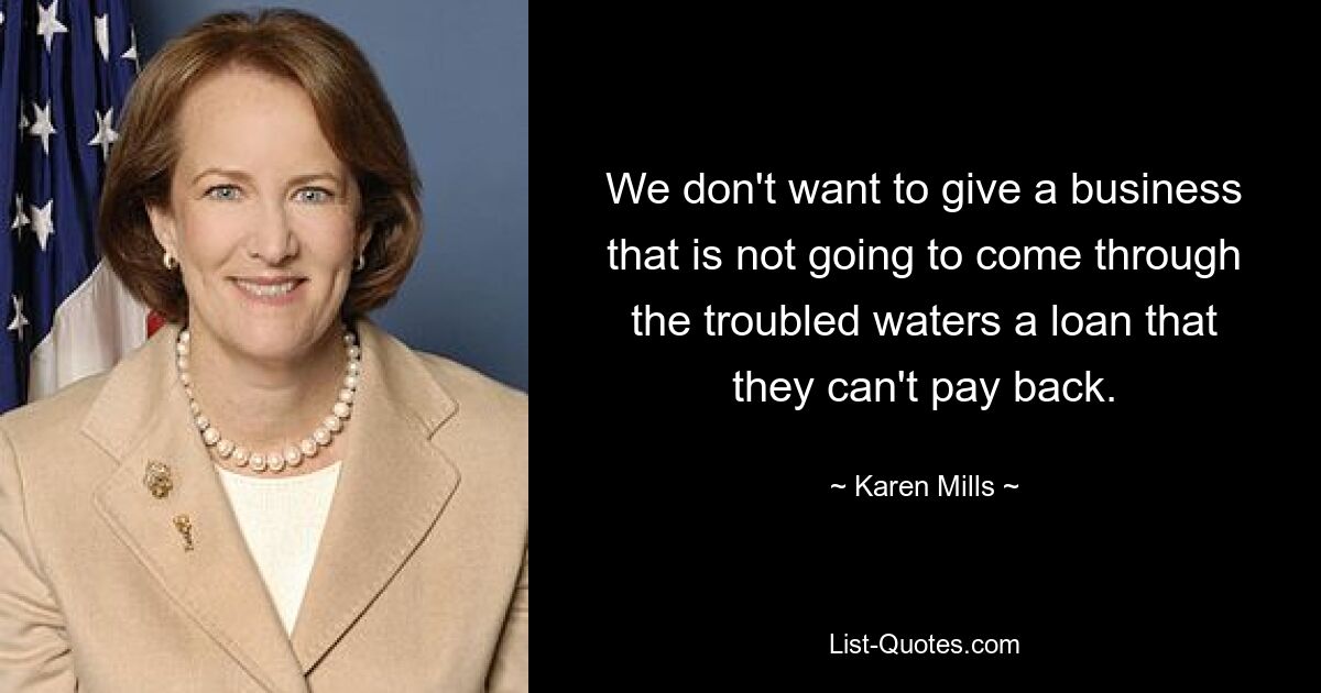 We don't want to give a business that is not going to come through the troubled waters a loan that they can't pay back. — © Karen Mills