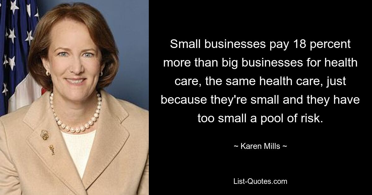 Small businesses pay 18 percent more than big businesses for health care, the same health care, just because they're small and they have too small a pool of risk. — © Karen Mills