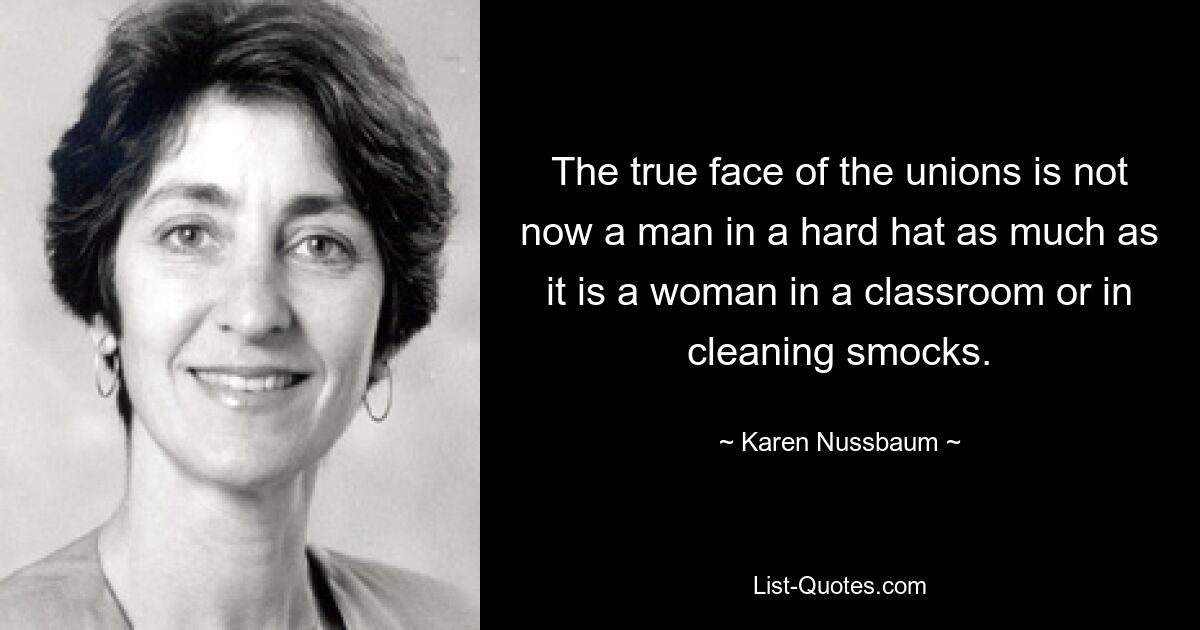 The true face of the unions is not now a man in a hard hat as much as it is a woman in a classroom or in cleaning smocks. — © Karen Nussbaum