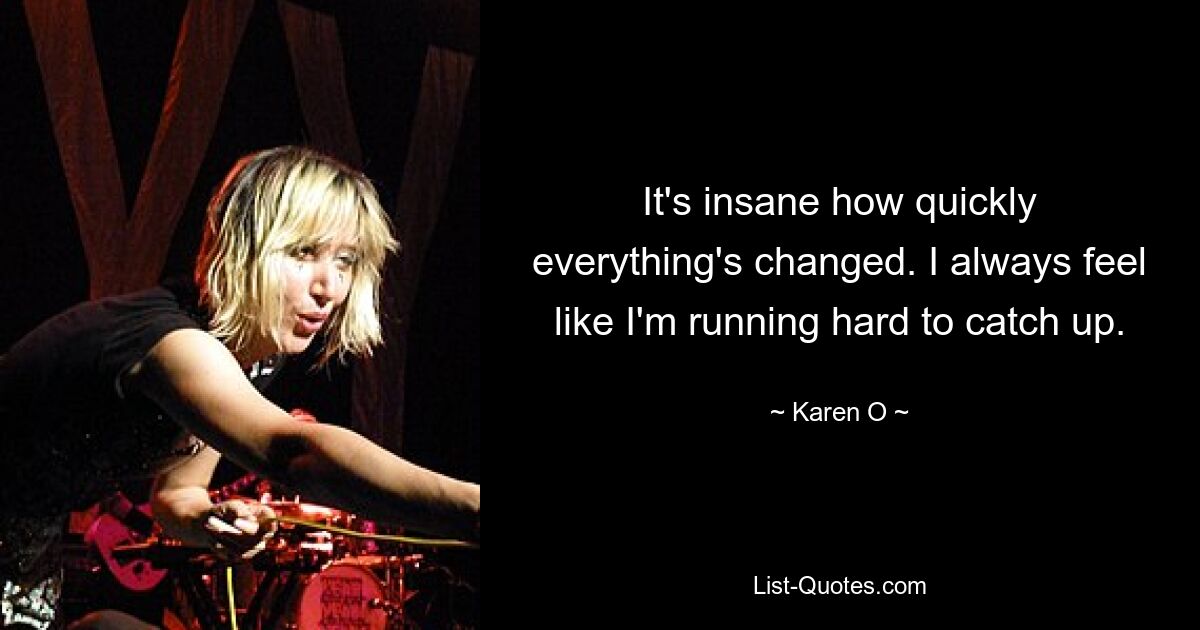 It's insane how quickly everything's changed. I always feel like I'm running hard to catch up. — © Karen O