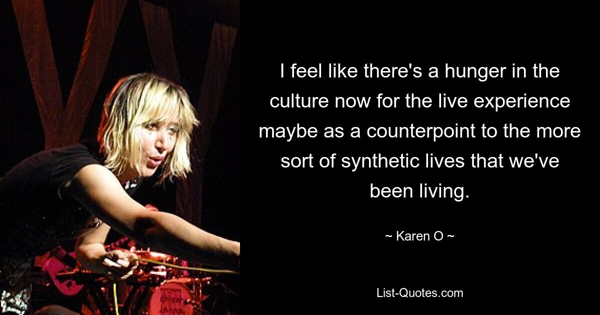 I feel like there's a hunger in the culture now for the live experience maybe as a counterpoint to the more sort of synthetic lives that we've been living. — © Karen O