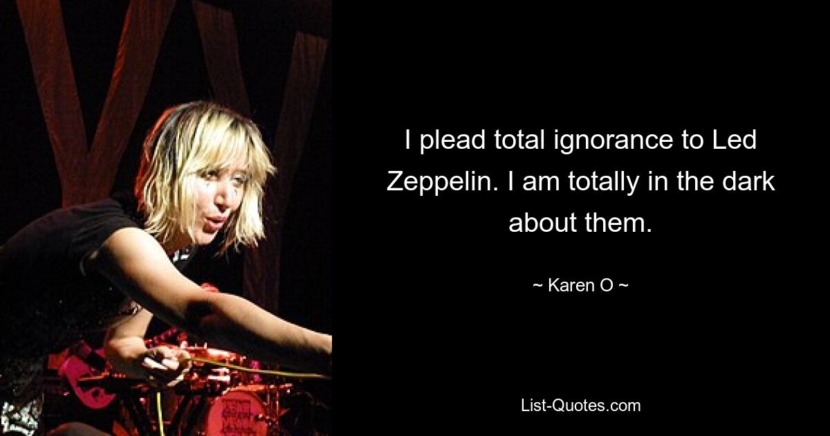 I plead total ignorance to Led Zeppelin. I am totally in the dark about them. — © Karen O