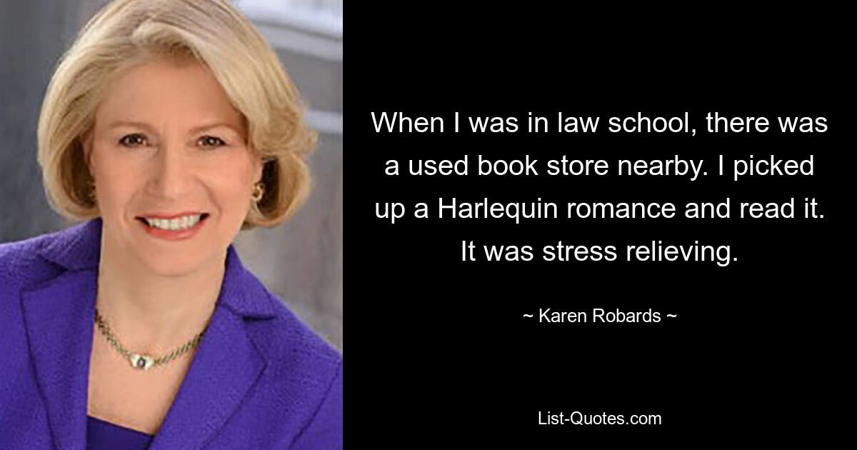 When I was in law school, there was a used book store nearby. I picked up a Harlequin romance and read it. It was stress relieving. — © Karen Robards