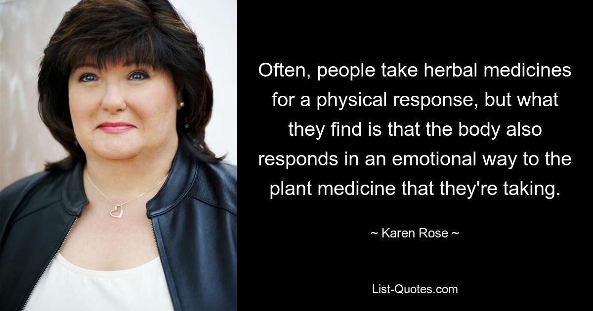 Often, people take herbal medicines for a physical response, but what they find is that the body also responds in an emotional way to the plant medicine that they're taking. — © Karen Rose