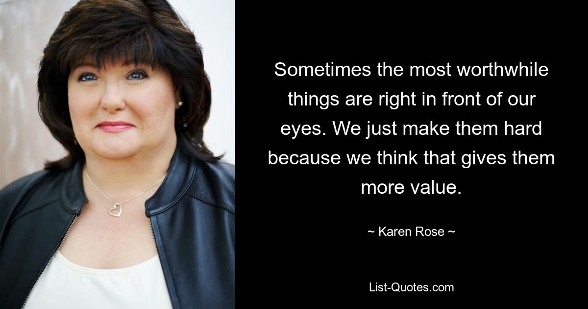 Sometimes the most worthwhile things are right in front of our eyes. We just make them hard because we think that gives them more value. — © Karen Rose